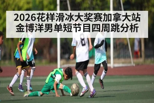 2026花样滑冰大奖赛加拿大站金博洋男单短节目四周跳分析