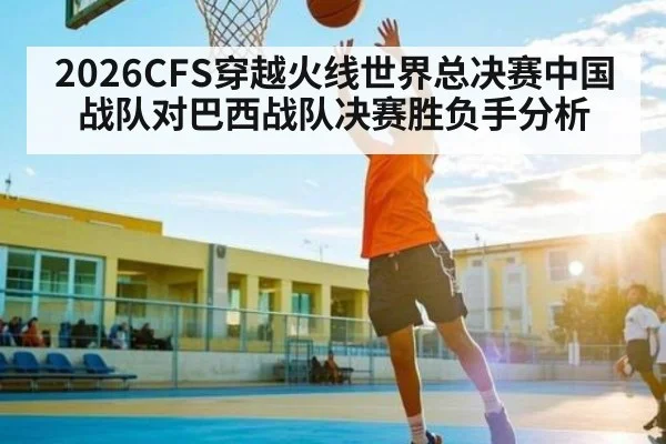 2026CFS穿越火线世界总决赛中国战队对巴西战队决赛胜负手分析