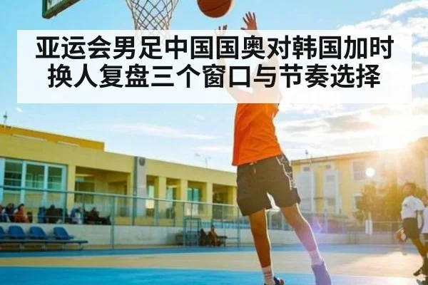 亚运会男足中国国奥对韩国加时换人复盘三个窗口与节奏选择